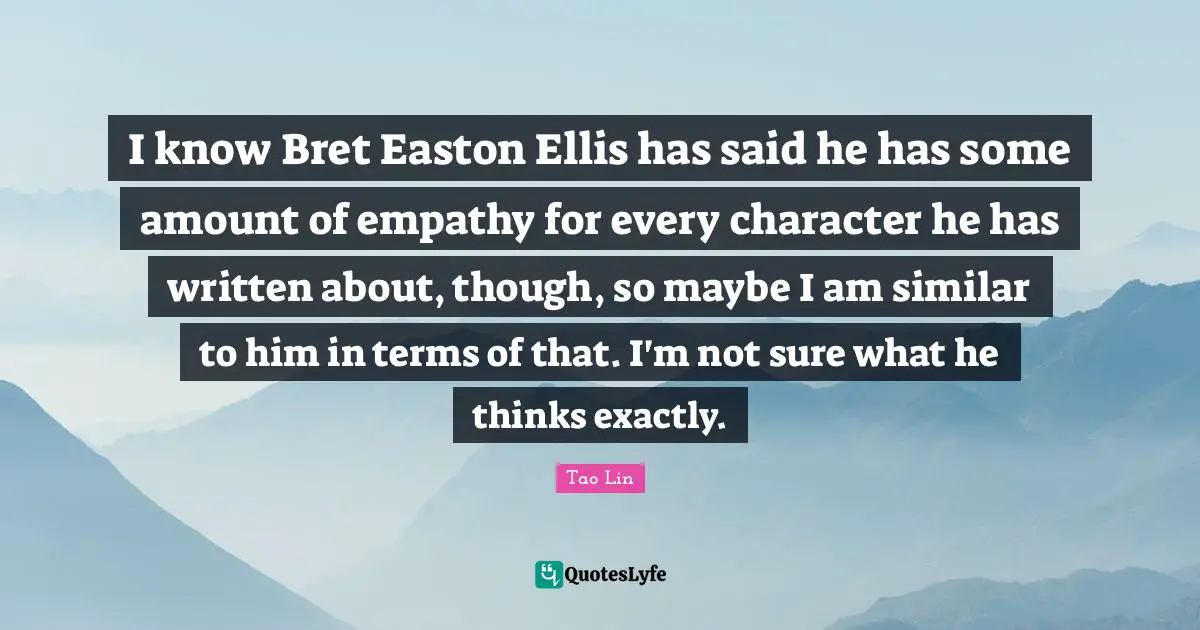 I know Bret Easton Ellis has said he has some amount of empathy for every character he has written about, though, so maybe I am similar to him in terms of that. I'm not sure what he thinks exactly.