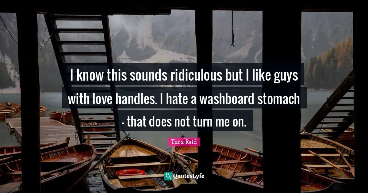 I know this sounds ridiculous but I like guys with love handles. I hate a washboard stomach - that does not turn me on.