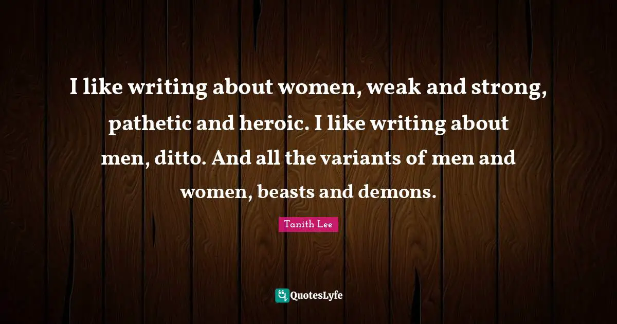 I like writing about women, weak and strong, pathetic and heroic. I like writing about men, ditto. And all the variants of men and women, beasts and demons.