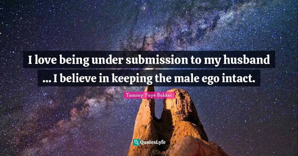 I love being under submission to my husband ... I believe in keeping the male ego intact.