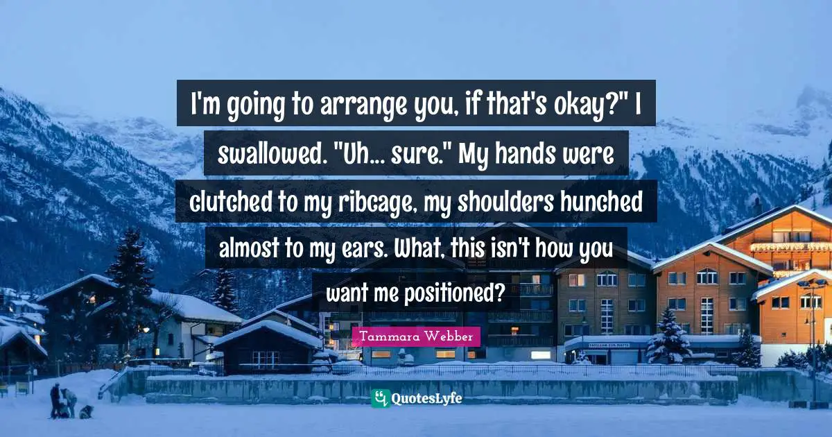 I'm going to arrange you, if that's okay?" I swallowed. "Uh... sure." My hands were clutched to my ribcage, my shoulders hunched almost to my ears. What, this isn't how you want me positioned?
