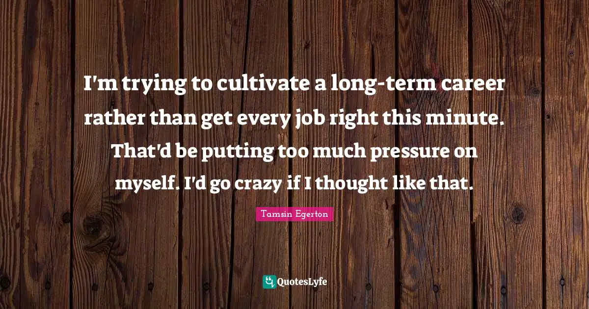 I'm trying to cultivate a long-term career rather than get every job right this minute. That'd be putting too much pressure on myself. I'd go crazy if I thought like that.