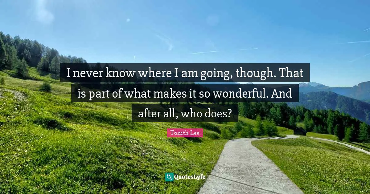I never know where I am going, though. That is part of what makes it so wonderful. And after all, who does?