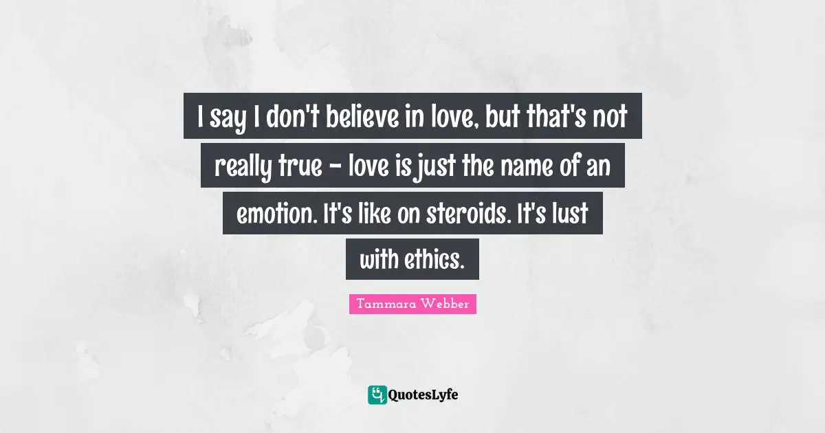 Tammara Webber Quotes: "I say I don't believe in love, but that's not really true - love is just the name of an emotion. It's like on steroids. It's lust with ethics."