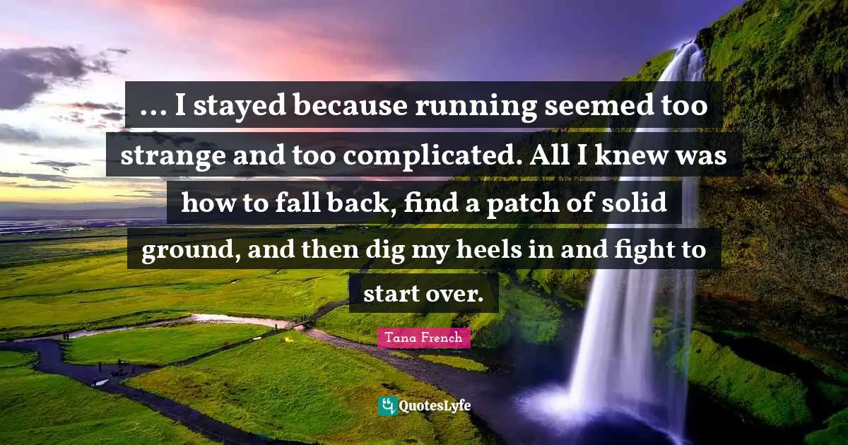 ... I stayed because running seemed too strange and too complicated. All I knew was how to fall back, find a patch of solid ground, and then dig my heels in and fight to start over.