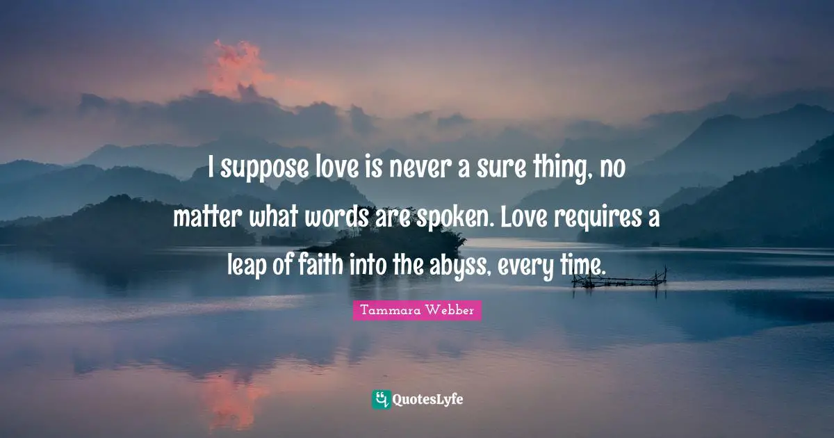 Tammara Webber Quotes: "I suppose love is never a sure thing, no matter what words are spoken. Love requires a leap of faith into the abyss, every time."