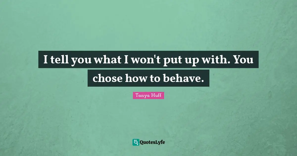 I tell you what I won't put up with. You chose how to behave.