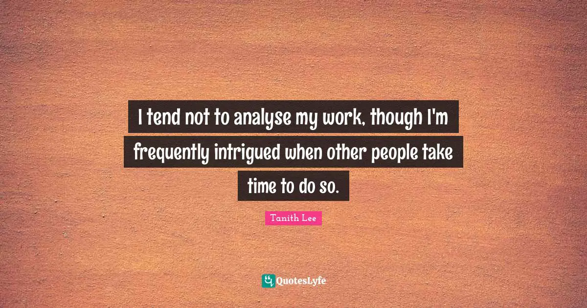 I tend not to analyse my work, though I'm frequently intrigued when other people take time to do so.