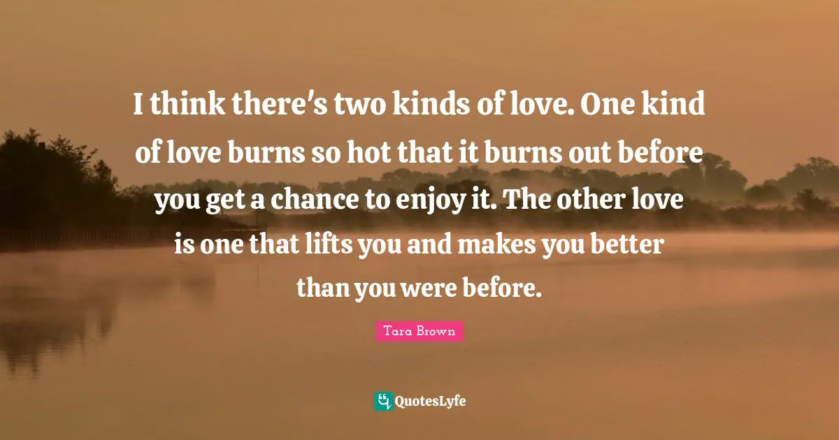 I think there's two kinds of love. One kind of love burns so hot that it burns out before you get a chance to enjoy it. The other love is one that lifts you and makes you better than you were before.