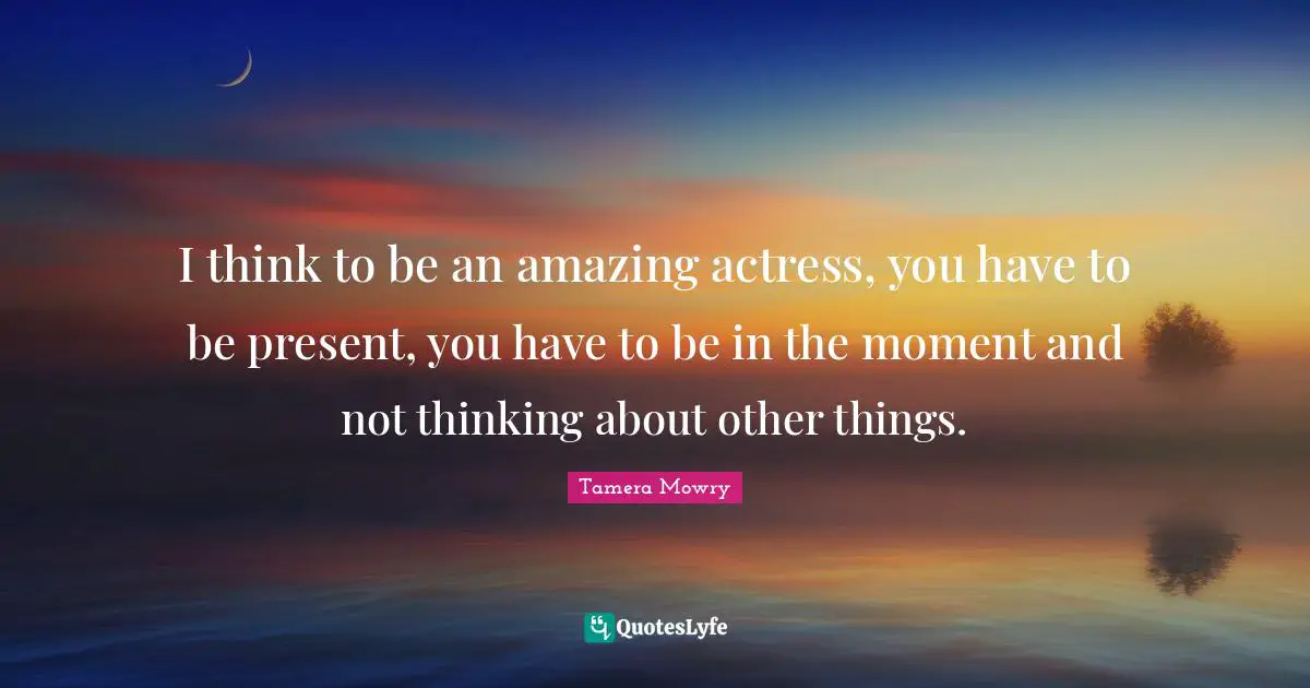 I think to be an amazing actress, you have to be present, you have to be in the moment and not thinking about other things.