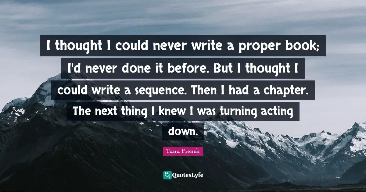 I thought I could never write a proper book; I'd never done it before. But I thought I could write a sequence. Then I had a chapter. The next thing I knew I was turning acting down.
