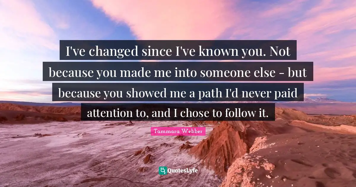 Tammara Webber Quotes: "I've changed since I've known you. Not because you made me into someone else - but because you showed me a path I'd never paid attention to, and I chose to follow it."
