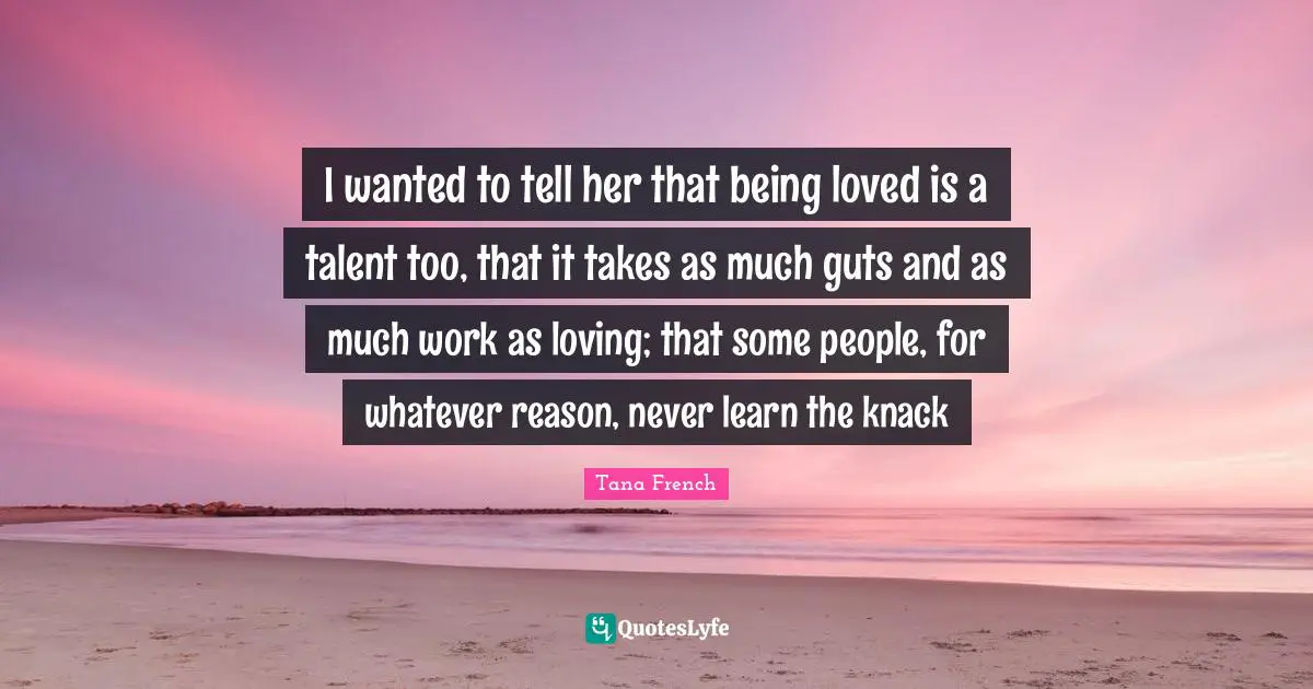 I wanted to tell her that being loved is a talent too, that it takes as much guts and as much work as loving; that some people, for whatever reason, never learn the knack