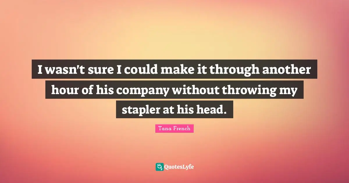 I wasn't sure I could make it through another hour of his company without throwing my stapler at his head.