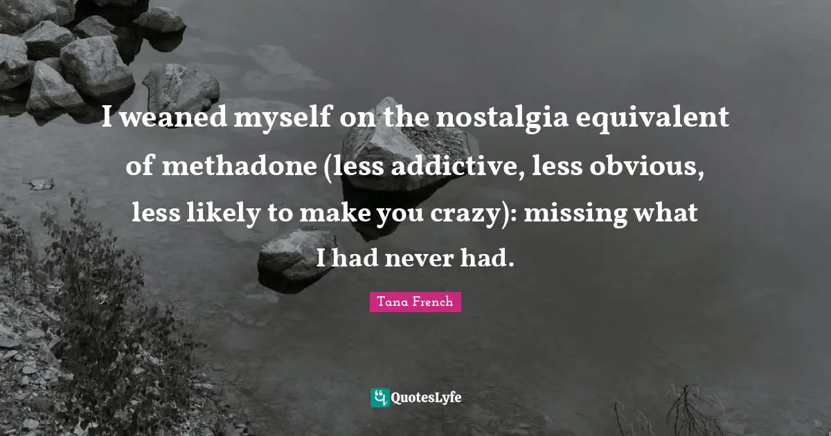 I weaned myself on the nostalgia equivalent of methadone (less addictive, less obvious, less likely to make you crazy): missing what I had never had.