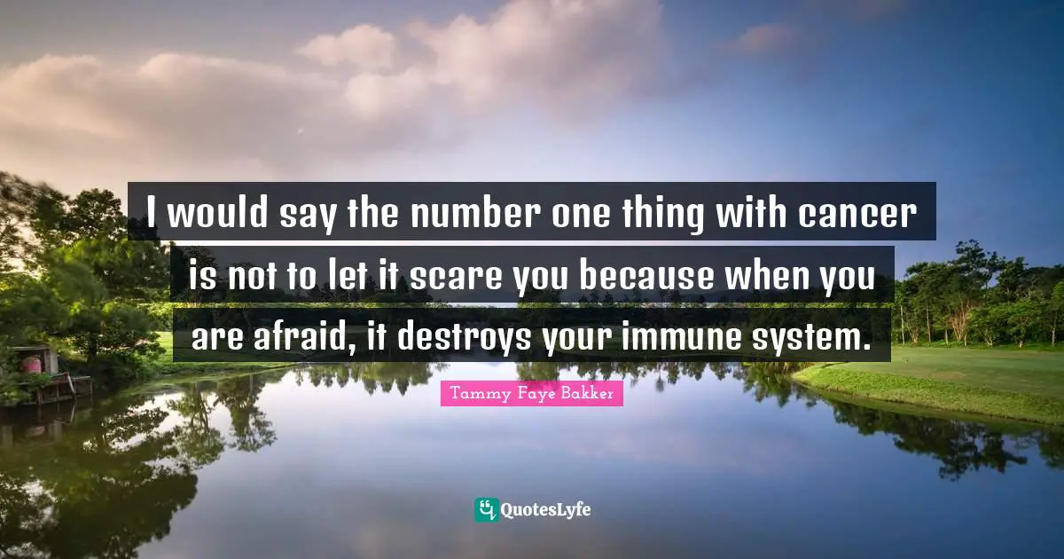 I would say the number one thing with cancer is not to let it scare you because when you are afraid, it destroys your immune system.