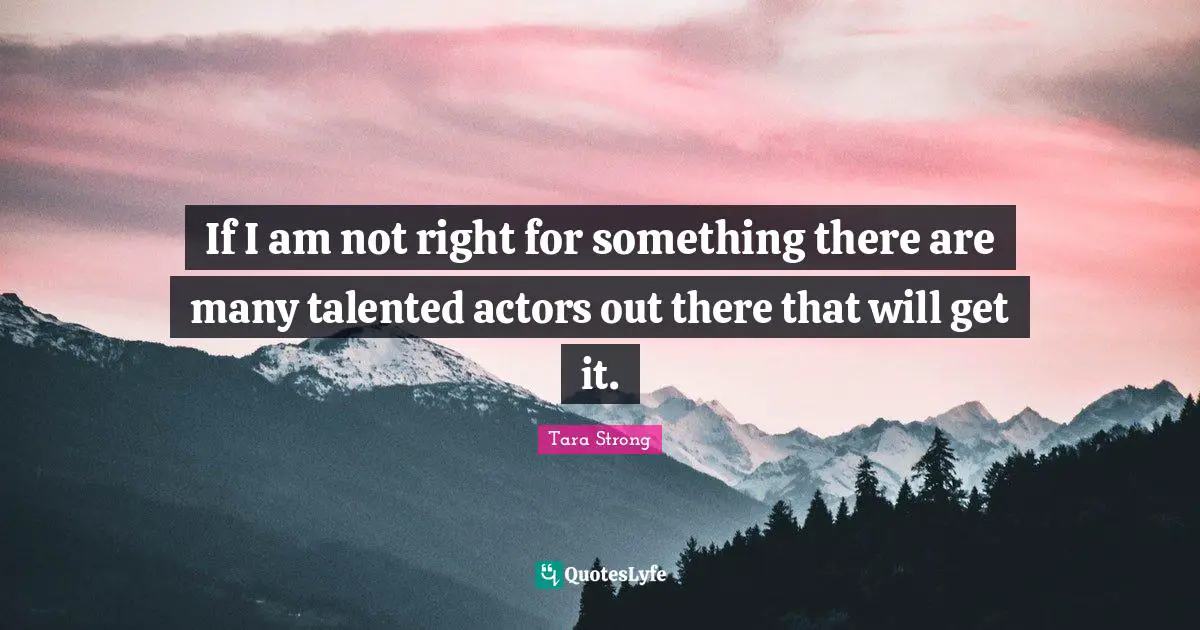 If I am not right for something there are many talented actors out there that will get it.