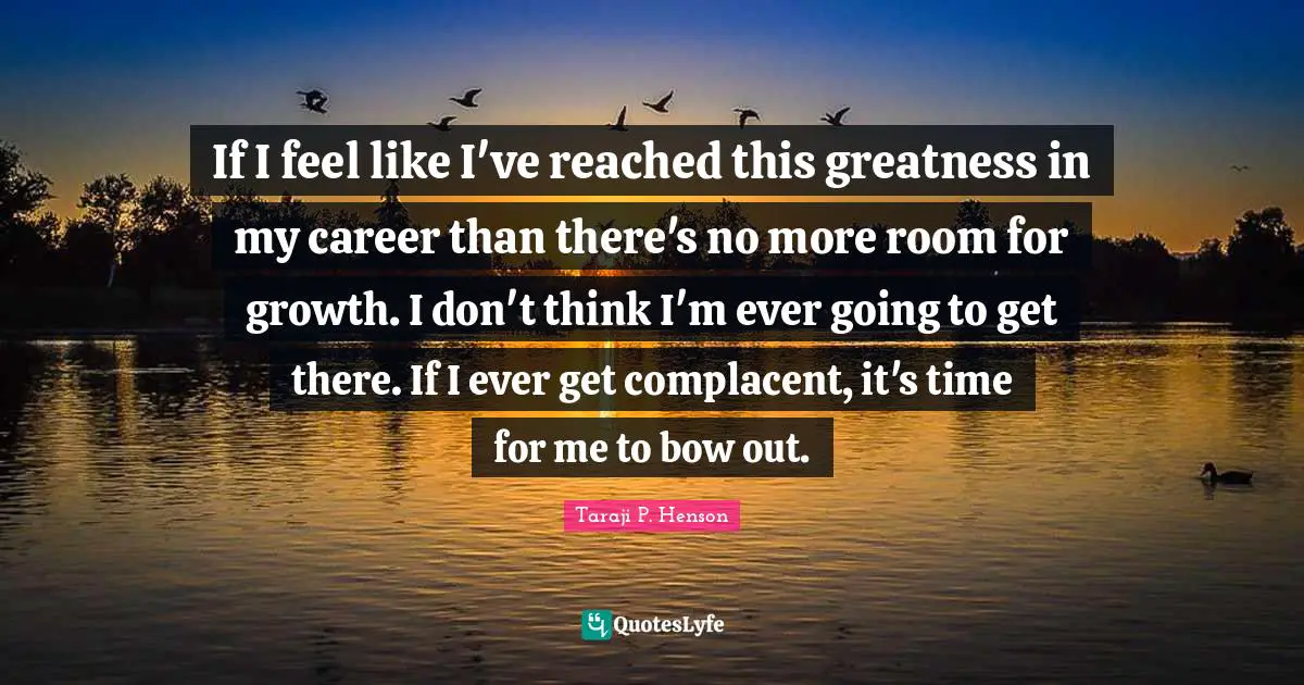If I feel like I've reached this greatness in my career than there's no more room for growth. I don't think I'm ever going to get there. If I ever get complacent, it's time for me to bow out.