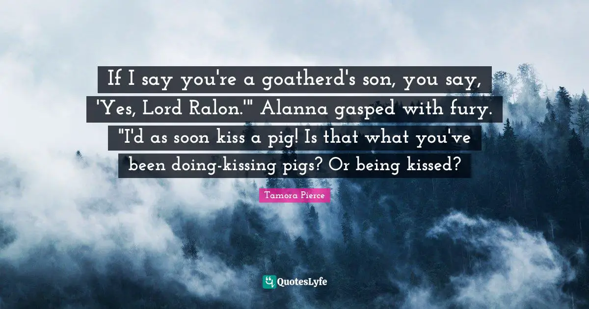 If I say you're a goatherd's son, you say, 'Yes, Lord Ralon.'" Alanna gasped with fury. "I'd as soon kiss a pig! Is that what you've been doing-kissing pigs? Or being kissed?