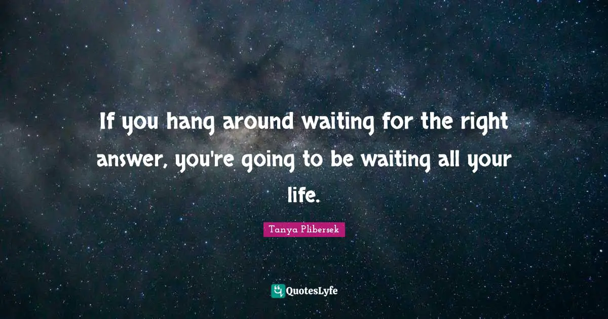 If you hang around waiting for the right answer, you're going to be waiting all your life.