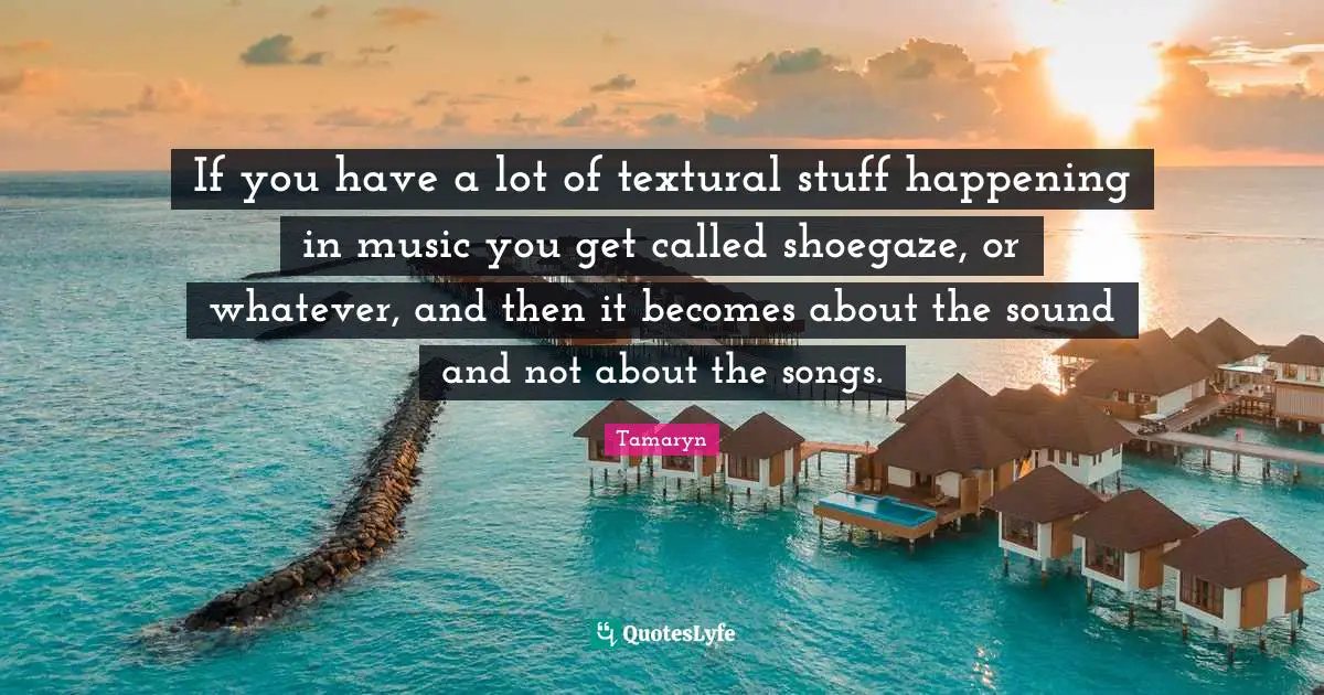 If you have a lot of textural stuff happening in music you get called shoegaze, or whatever, and then it becomes about the sound and not about the songs.