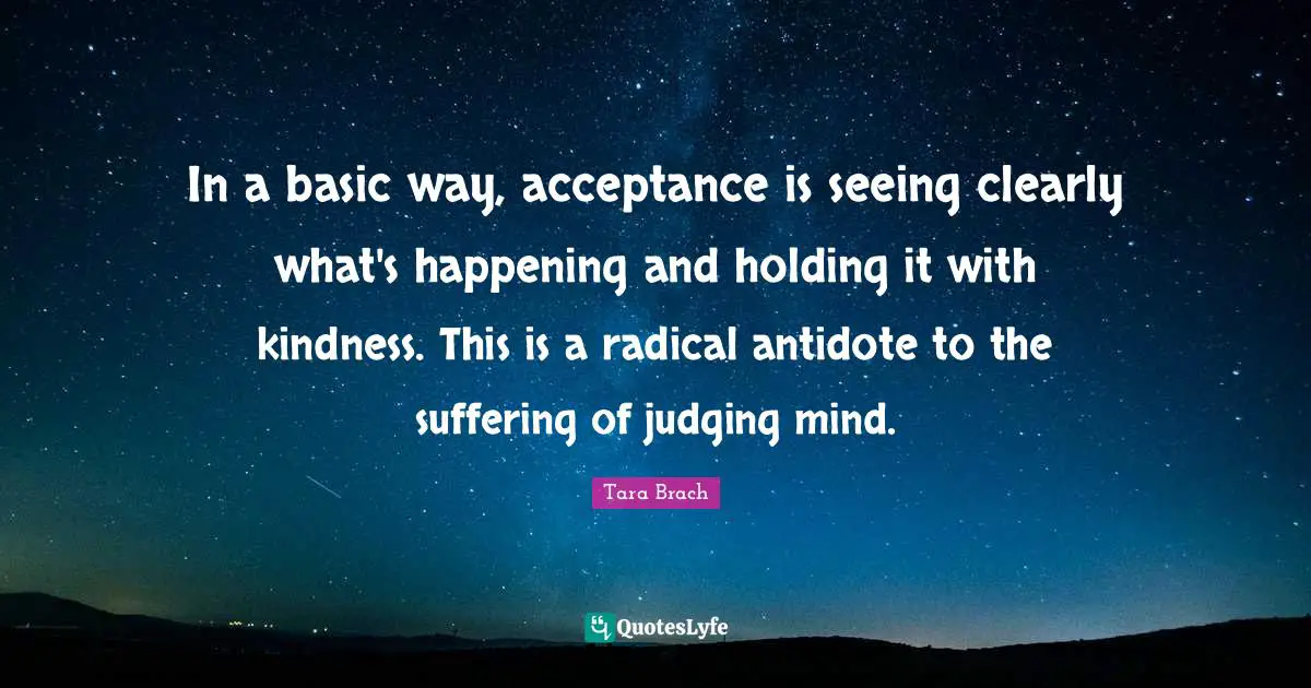 In a basic way, acceptance is seeing clearly what's happening and holding it with kindness. This is a radical antidote to the suffering of judging mind.