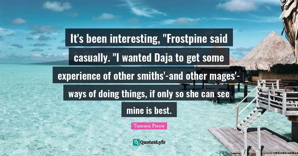 It's been interesting, "Frostpine said casually. "I wanted Daja to get some experience of other smiths'-and other mages'- ways of doing things, if only so she can see mine is best.