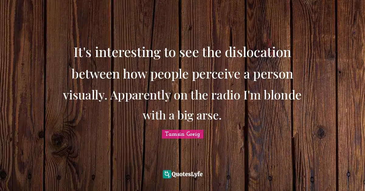 It's interesting to see the dislocation between how people perceive a person visually. Apparently on the radio I'm blonde with a big arse.