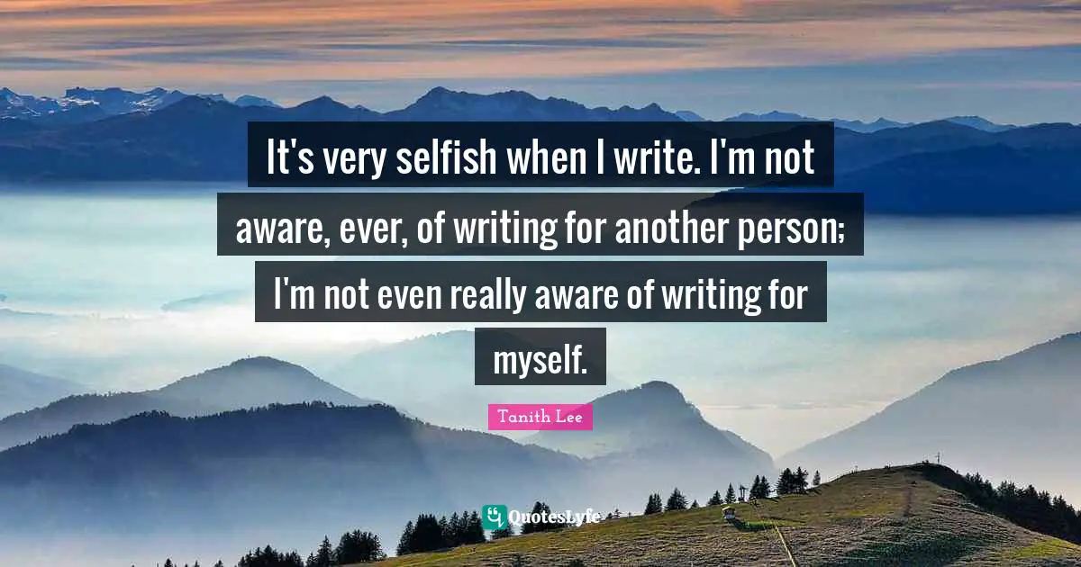 It's very selfish when I write. I'm not aware, ever, of writing for another person; I'm not even really aware of writing for myself.