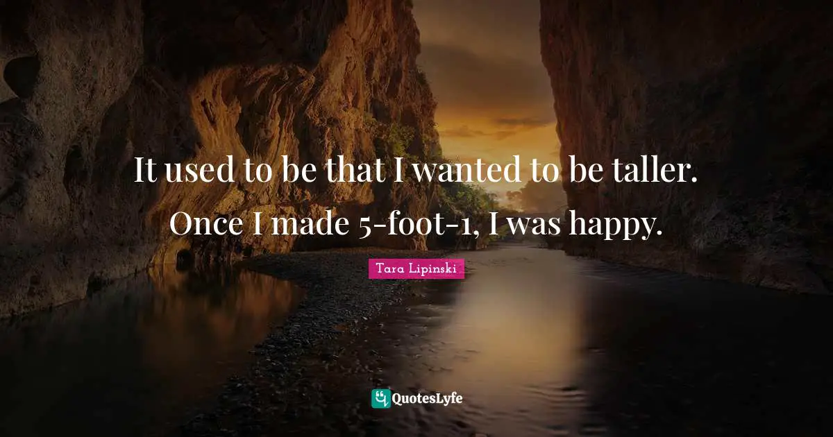 It used to be that I wanted to be taller. Once I made 5-foot-1, I was happy.