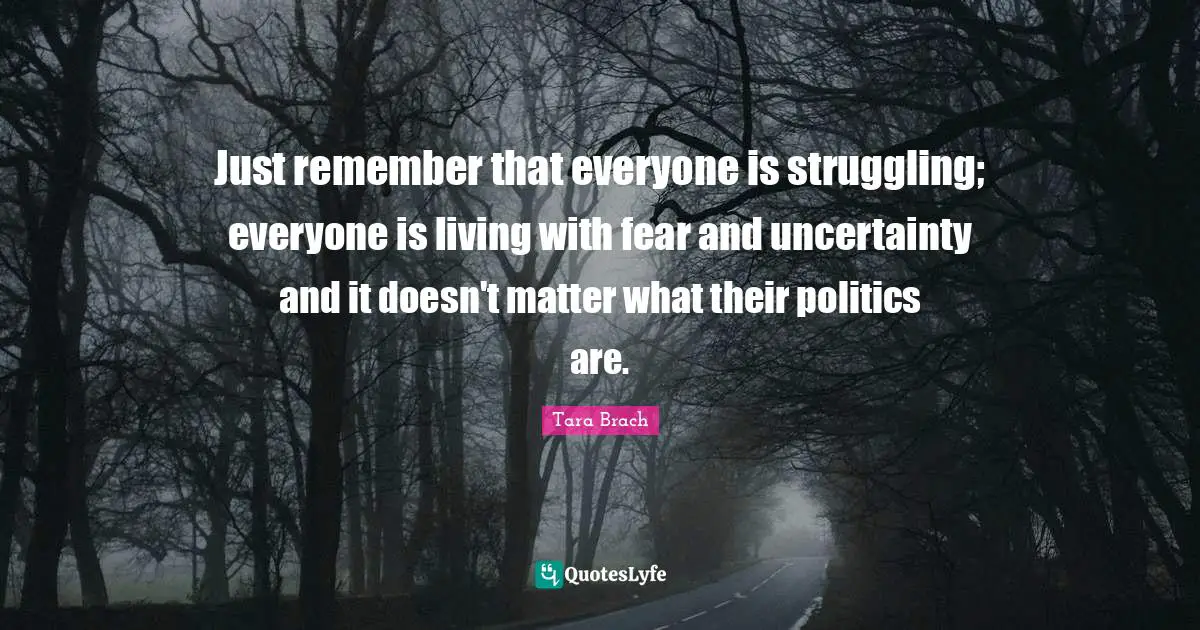 Just remember that everyone is struggling; everyone is living with fear and uncertainty and it doesn't matter what their politics are.