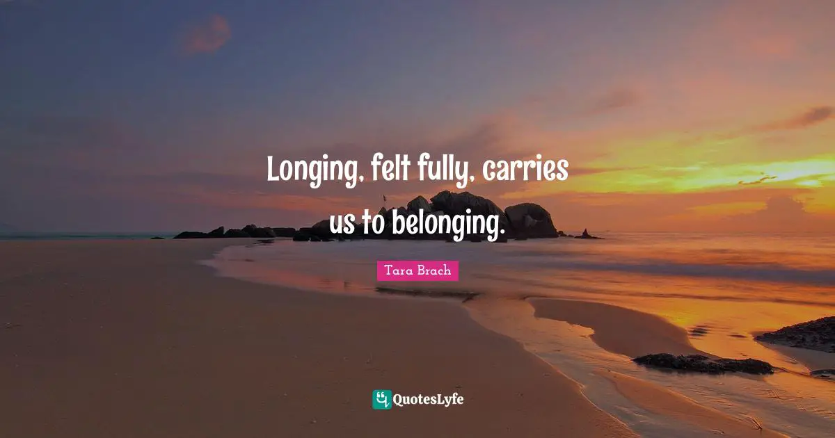 Tara Brach Quotes: "Longing, felt fully, carries us to belonging."