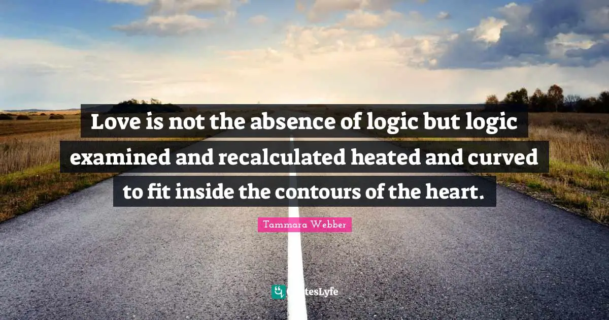 Tammara Webber Quotes: "Love is not the absence of logic but logic examined and recalculated heated and curved to fit inside the contours of the heart."