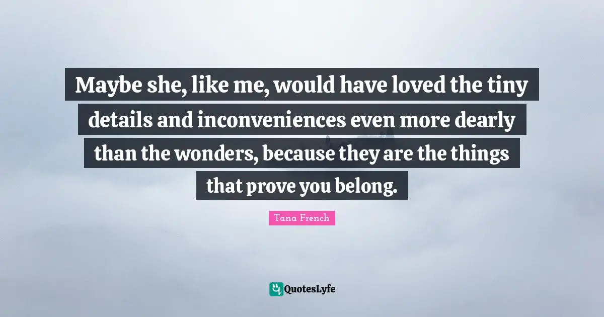 Maybe she, like me, would have loved the tiny details and inconveniences even more dearly than the wonders, because they are the things that prove you belong.