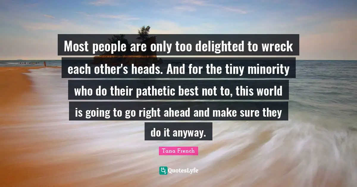 Most people are only too delighted to wreck each other's heads. And for the tiny minority who do their pathetic best not to, this world is going to go right ahead and make sure they do it anyway.