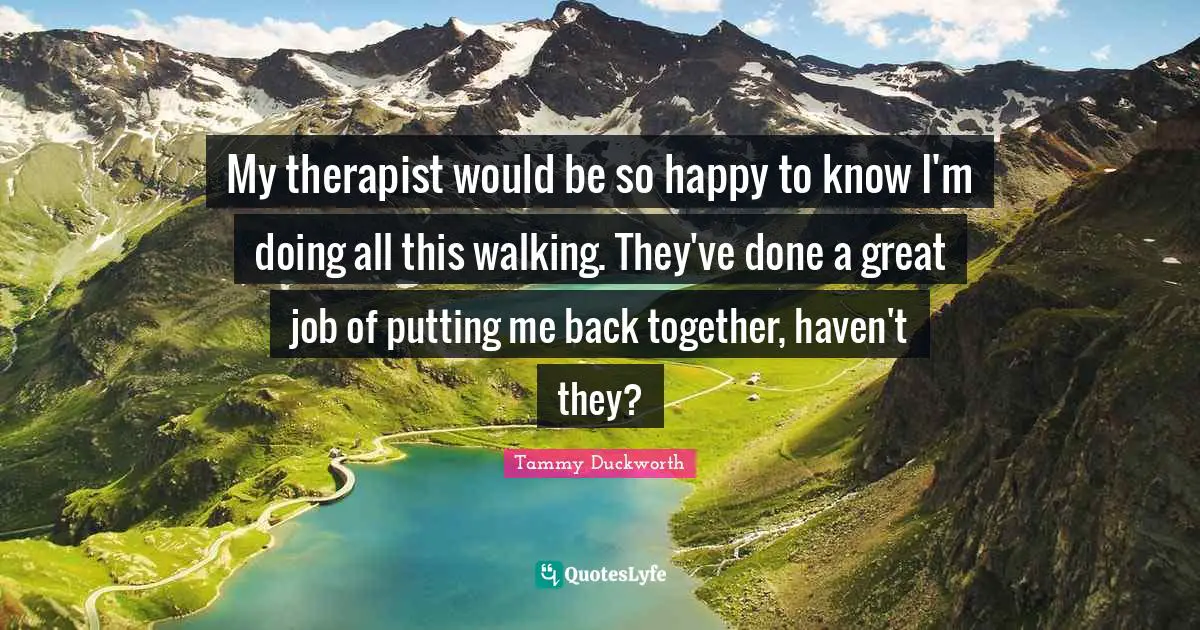 Back Together Quotes: "My therapist would be so happy to know I'm doing all this walking. They've done a great job of putting me back together, haven't they?"