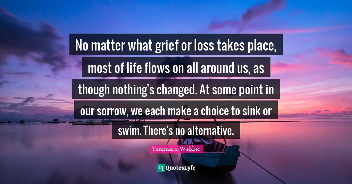 Tammara Webber Quotes: "No matter what grief or loss takes place, most of life flows on all around us, as though nothing's changed. At some point in our sorrow, we each make a choice to sink or swim. There's no alternative."