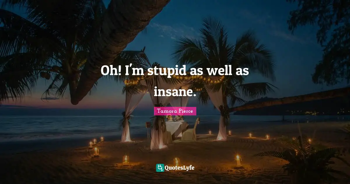 Oh! I'm stupid as well as insane.