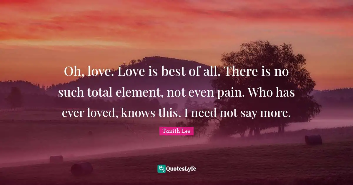 Oh, love. Love is best of all. There is no such total element, not even pain. Who has ever loved, knows this. I need not say more.