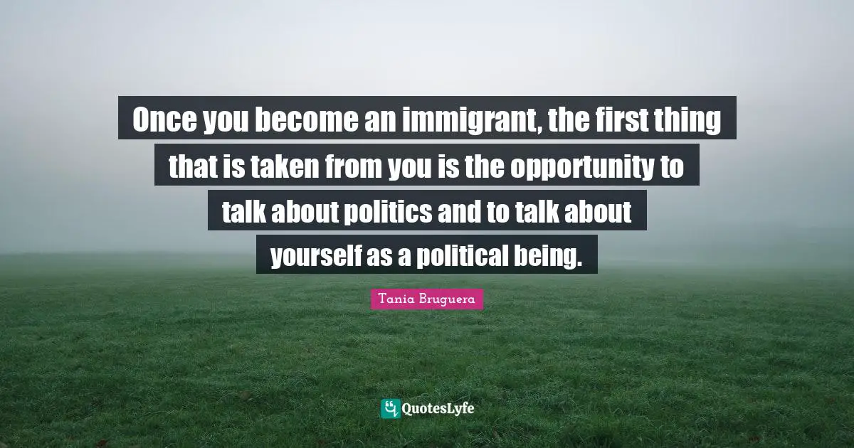 Once you become an immigrant, the first thing that is taken from you is the opportunity to talk about politics and to talk about yourself as a political being.