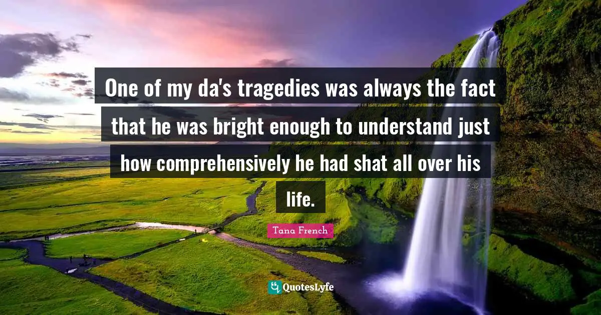 One of my da's tragedies was always the fact that he was bright enough to understand just how comprehensively he had shat all over his life.