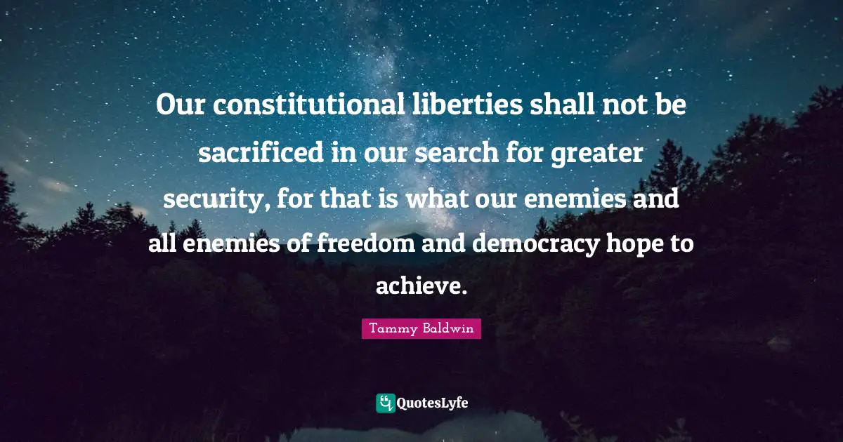 Our constitutional liberties shall not be sacrificed in our search for greater security, for that is what our enemies and all enemies of freedom and democracy hope to achieve.