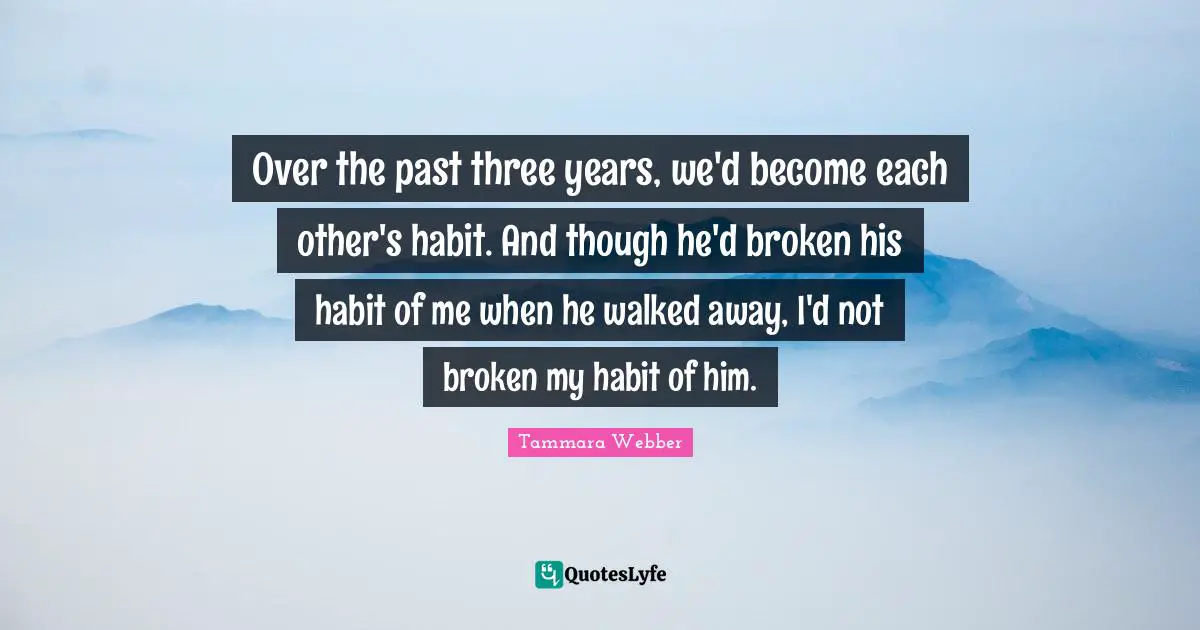 Tammara Webber Quotes: "Over the past three years, we'd become each other's habit. And though he'd broken his habit of me when he walked away, I'd not broken my habit of him."