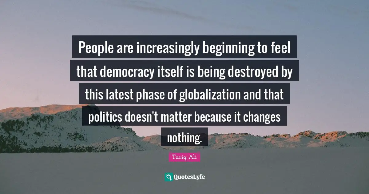 People are increasingly beginning to feel that democracy itself is being destroyed by this latest phase of globalization and that politics doesn't matter because it changes nothing.