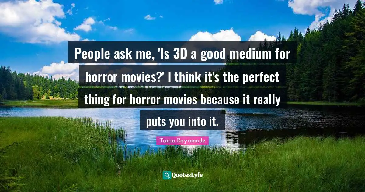 People ask me, 'Is 3D a good medium for horror movies?' I think it's the perfect thing for horror movies because it really puts you into it.