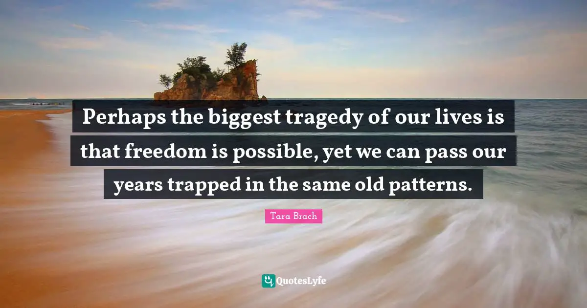 Tara Brach Quotes: "Perhaps the biggest tragedy of our lives is that freedom is possible, yet we can pass our years trapped in the same old patterns."