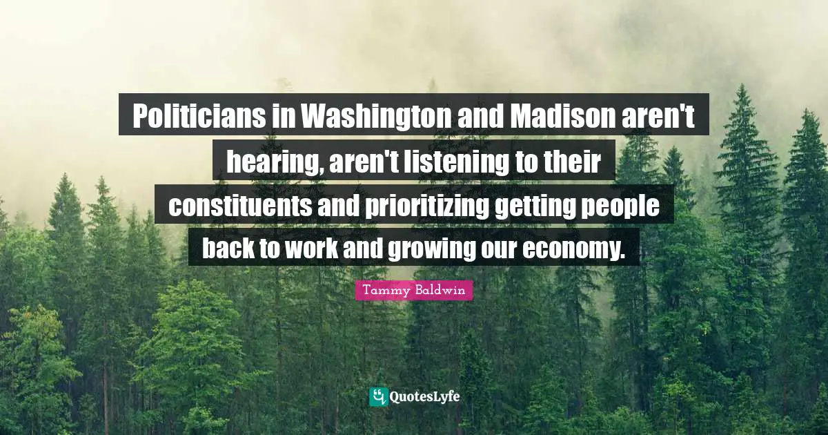 Politicians in Washington and Madison aren't hearing, aren't listening to their constituents and prioritizing getting people back to work and growing our economy.