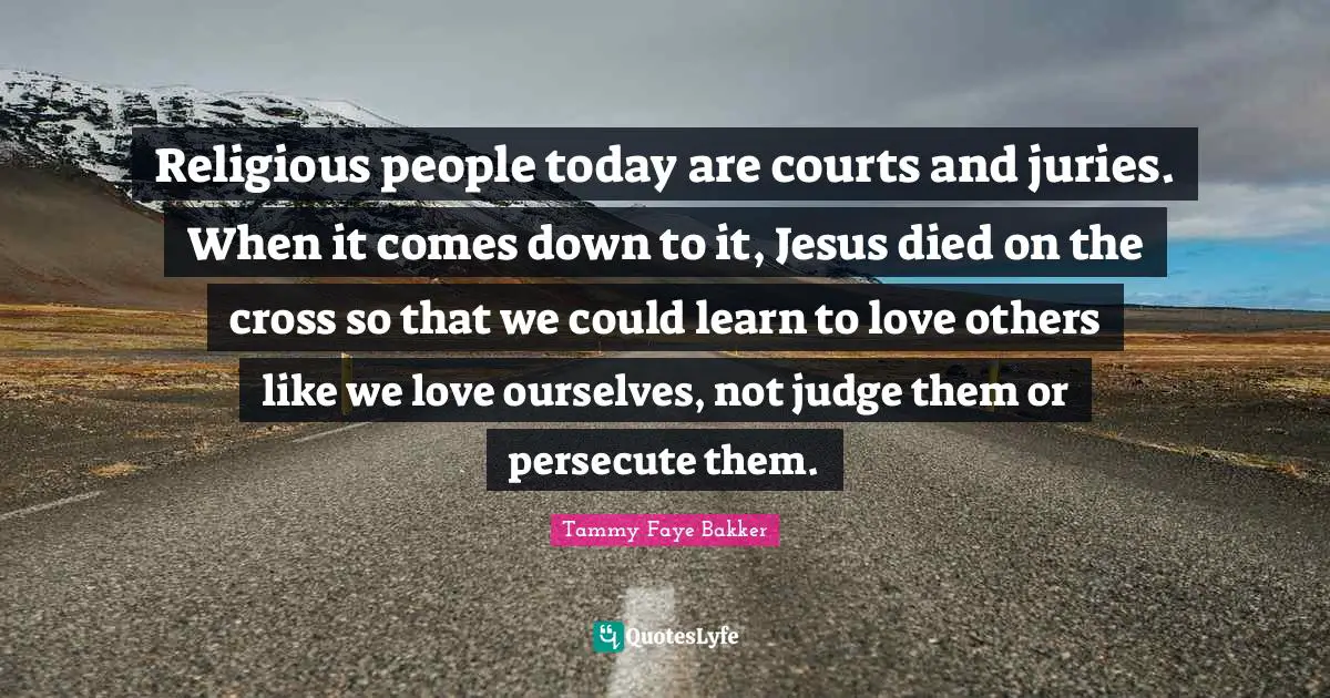 Religious people today are courts and juries. When it comes down to it, Jesus died on the cross so that we could learn to love others like we love ourselves, not judge them or persecute them.