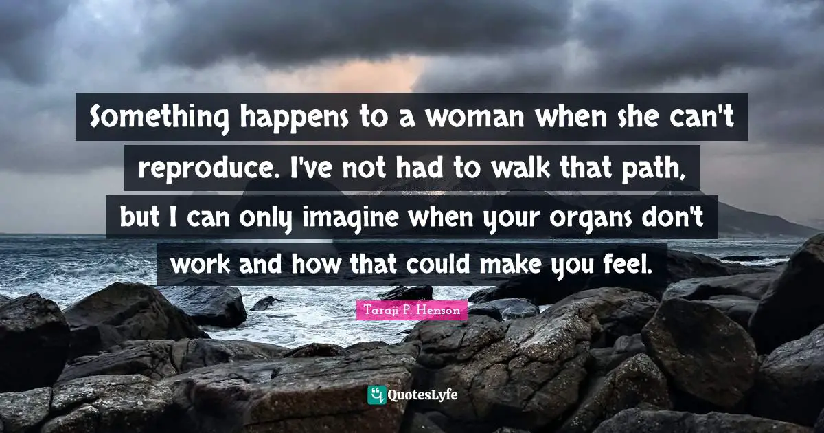Something happens to a woman when she can't reproduce. I've not had to walk that path, but I can only imagine when your organs don't work and how that could make you feel.