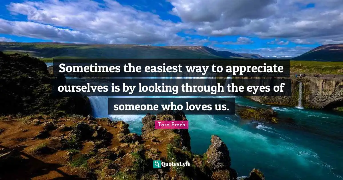 Tara Brach Quotes: "Sometimes the easiest way to appreciate ourselves is by looking through the eyes of someone who loves us."